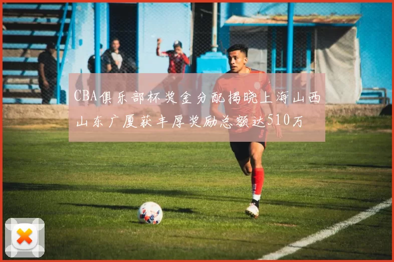 CBA俱乐部杯奖金分配揭晓上海山西山东广厦获丰厚奖励总额达510万