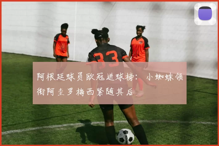 阿根廷球员欧冠进球榜：小蜘蛛领衔阿圭罗梅西紧随其后
