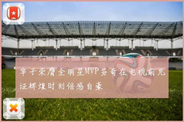 华子荣膺全明星MVP芬奇在电视前见证辉煌时刻倍感自豪