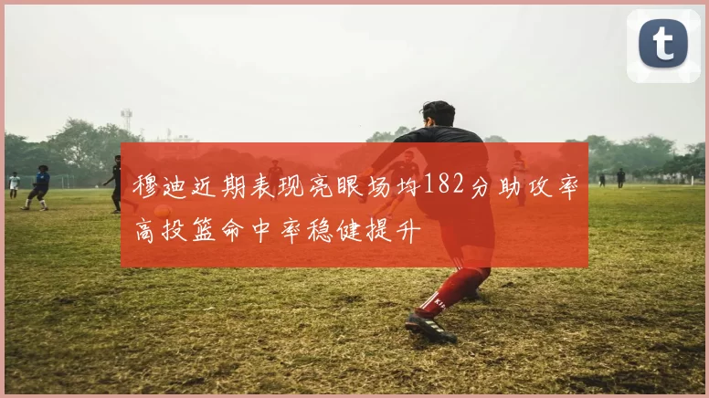 穆迪近期表现亮眼场均182分助攻率高投篮命中率稳健提升