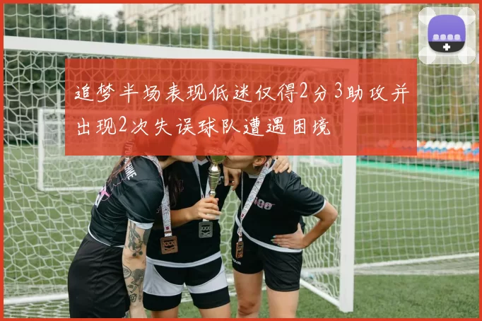 追梦半场表现低迷仅得2分3助攻并出现2次失误球队遭遇困境