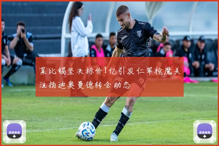 莱比锡坚决标价1亿引发仁军枪魔关注扬迪奥曼德转会动态