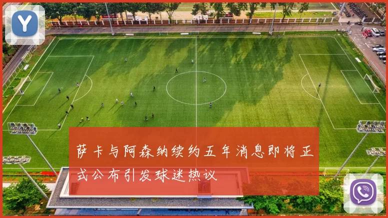 萨卡与阿森纳续约五年消息即将正式公布引发球迷热议