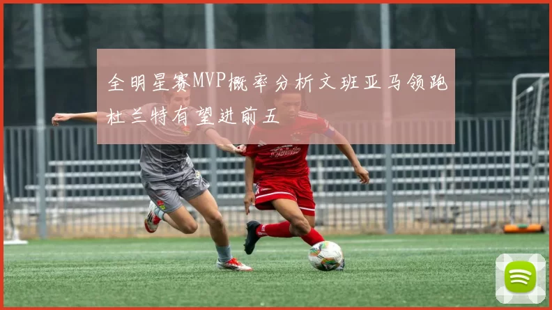 全明星赛MVP概率分析文班亚马领跑杜兰特有望进前五