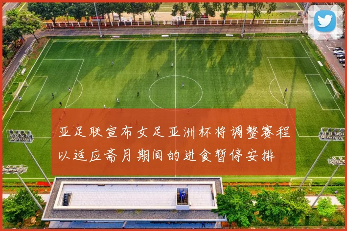 亚足联宣布女足亚洲杯将调整赛程以适应斋月期间的进食暂停安排