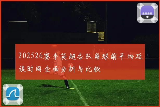 202526赛季英超各队角球前平均延误时间全面分析与比较