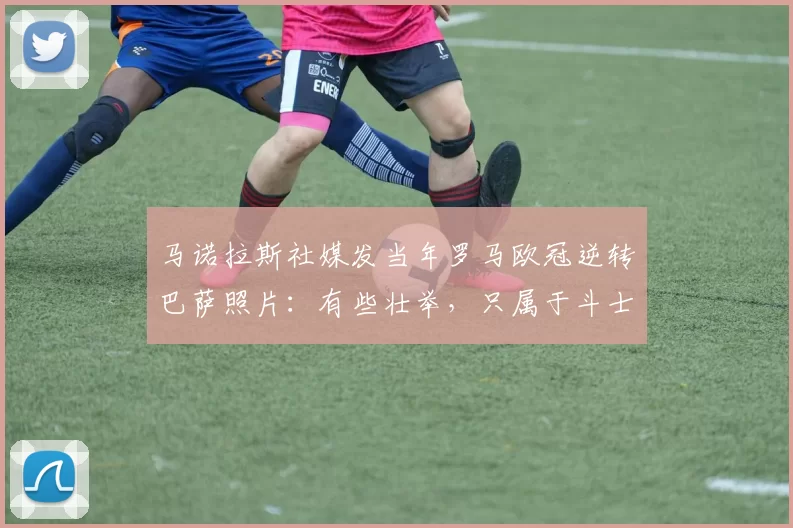 马诺拉斯社媒发当年罗马欧冠逆转巴萨照片：有些壮举，只属于斗士
