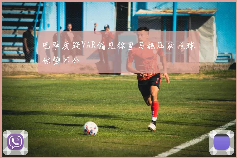 巴萨质疑VAR偏见称皇马施压获点球优势不公