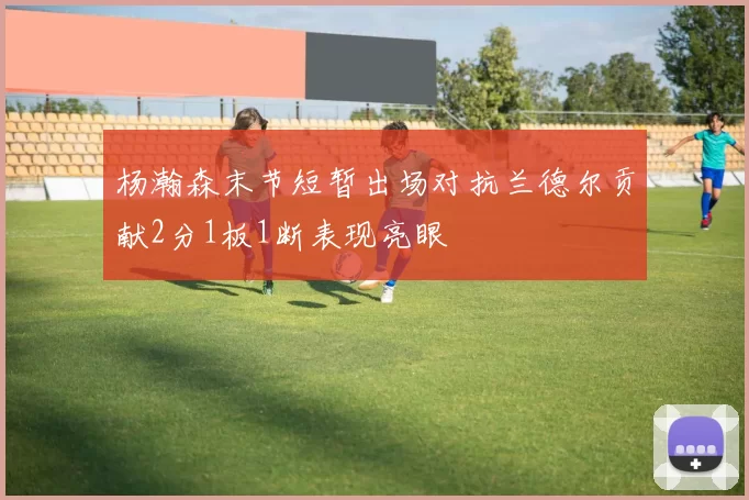 杨瀚森末节短暂出场对抗兰德尔贡献2分1板1断表现亮眼
