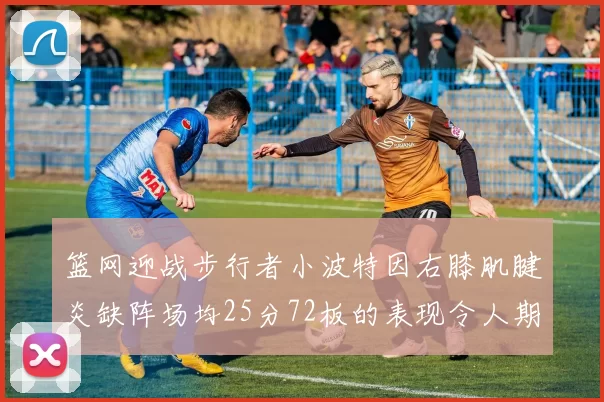 篮网迎战步行者小波特因右膝肌腱炎缺阵场均25分72板的表现令人期待