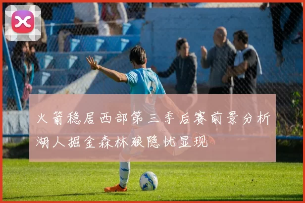 火箭稳居西部第三季后赛前景分析湖人掘金森林狼隐忧显现