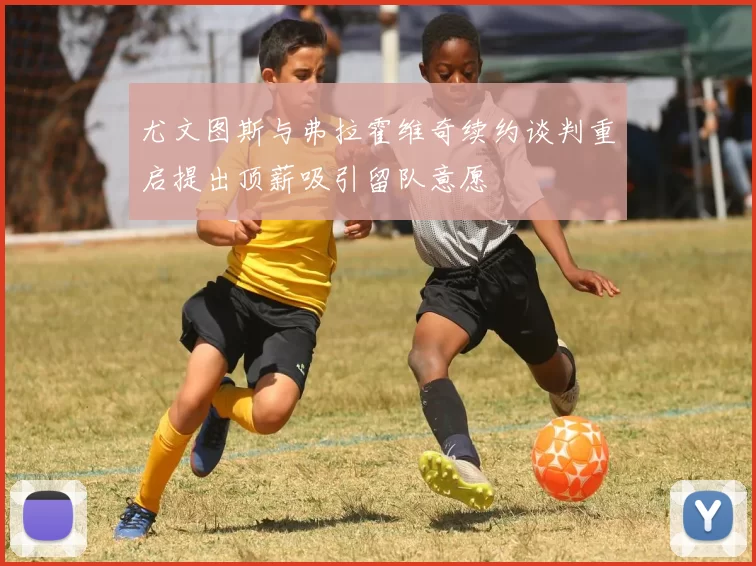 尤文图斯与弗拉霍维奇续约谈判重启提出顶薪吸引留队意愿