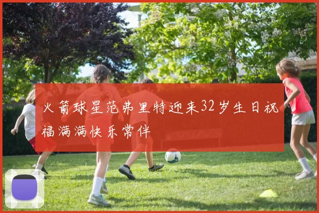 火箭球星范弗里特迎来32岁生日祝福满满快乐常伴