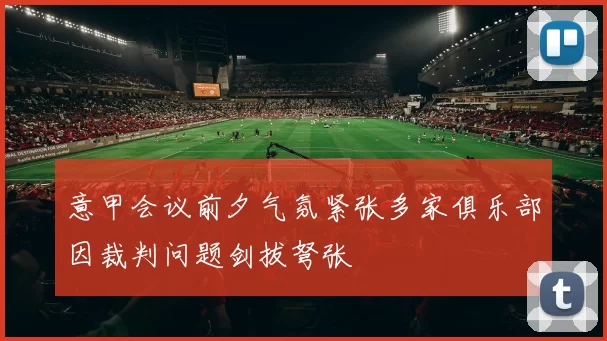 意甲会议前夕气氛紧张多家俱乐部因裁判问题剑拔弩张