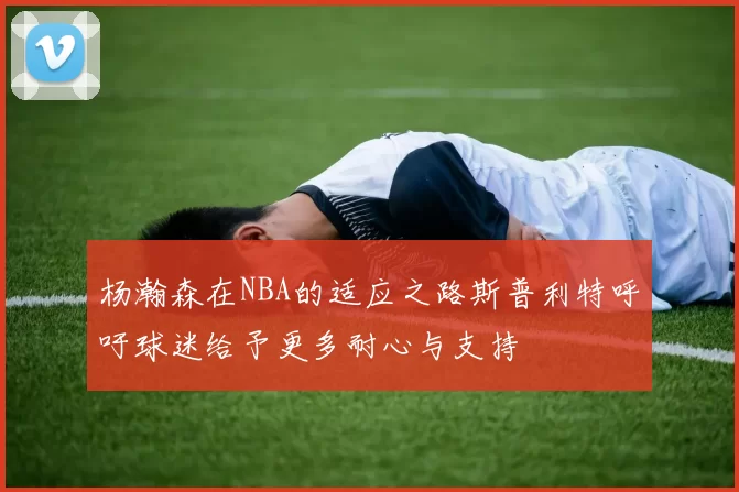 杨瀚森在NBA的适应之路斯普利特呼吁球迷给予更多耐心与支持