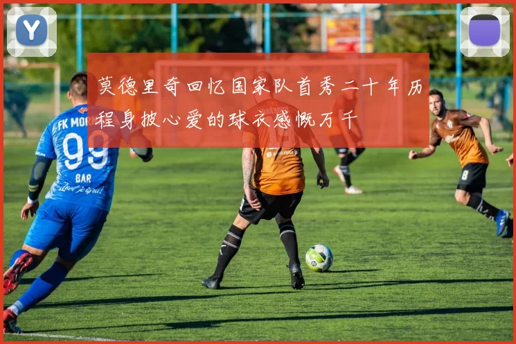 莫德里奇回忆国家队首秀二十年历程身披心爱的球衣感慨万千