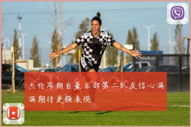 杰伦布朗自豪东部第二队友信心满满期待更强表现