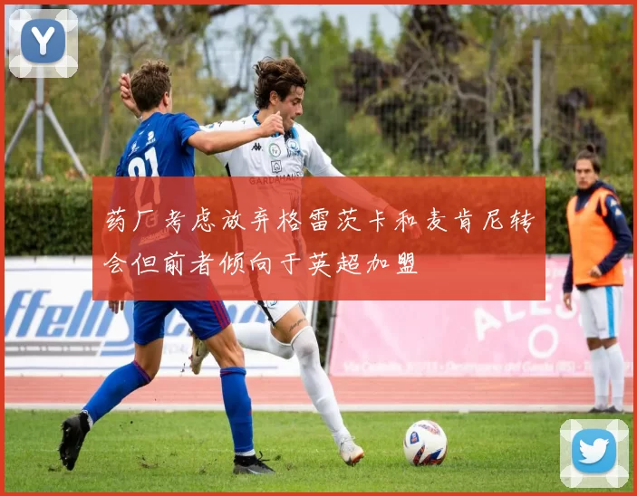 药厂考虑放弃格雷茨卡和麦肯尼转会但前者倾向于英超加盟