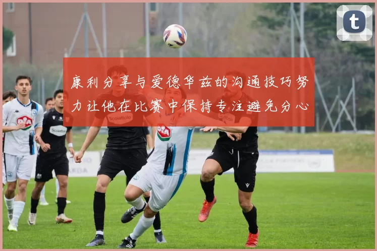 康利分享与爱德华兹的沟通技巧努力让他在比赛中保持专注避免分心