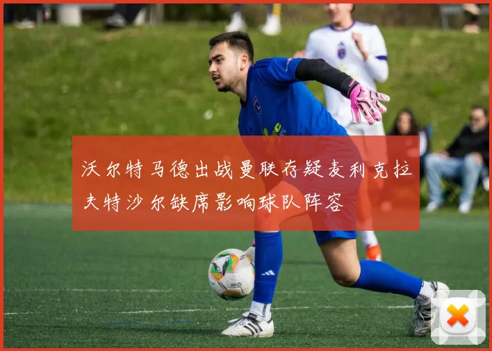 沃尔特马德出战曼联存疑麦利克拉夫特沙尔缺席影响球队阵容