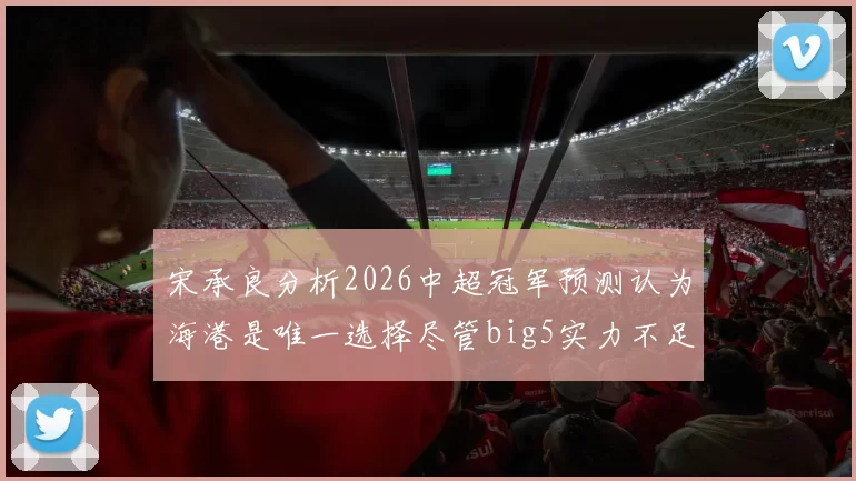宋承良分析2026中超冠军预测认为海港是唯一选择尽管big5实力不足