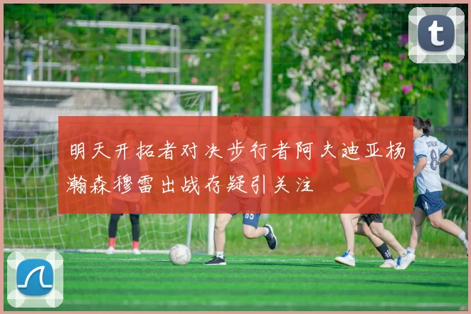 明天开拓者对决步行者阿夫迪亚杨瀚森穆雷出战存疑引关注